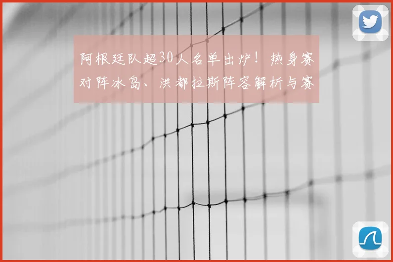 阿根廷队超30人名单出炉！热身赛对阵冰岛、洪都拉斯阵容解析与赛程前瞻
