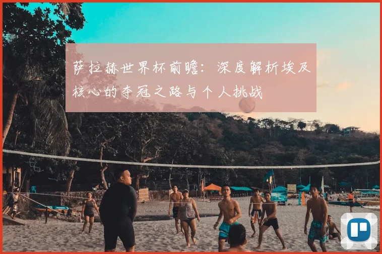 萨拉赫世界杯前瞻:深度解析埃及核心的夺冠之路与个人挑战