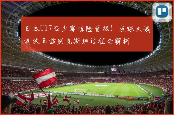 日本U17亚少赛惊险晋级！点球大战淘汰乌兹别克斯坦过程全解析