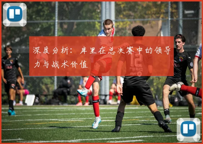 深度分析：库里在总决赛中的领导力与战术价值