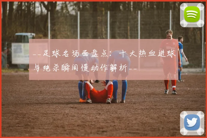 __足球名场面盘点：十大热血进球与绝杀瞬间慢动作解析__